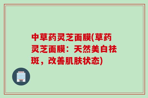 中草药灵芝面膜(草药灵芝面膜：天然美白祛斑，改善肌肤状态)