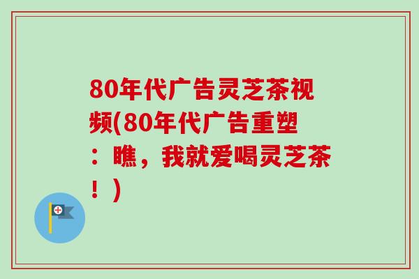 80年代广告灵芝茶视频(80年代广告重塑：瞧，我就爱喝灵芝茶！)