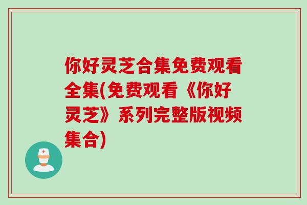 你好灵芝合集免费观看全集(免费观看《你好灵芝》系列完整版视频集合)