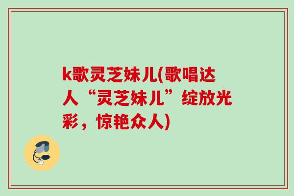 k歌灵芝妹儿(歌唱达人“灵芝妹儿”绽放光彩，惊艳众人)