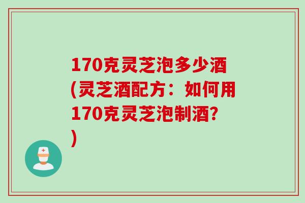 170克灵芝泡多少酒(灵芝酒配方：如何用170克灵芝泡制酒？)