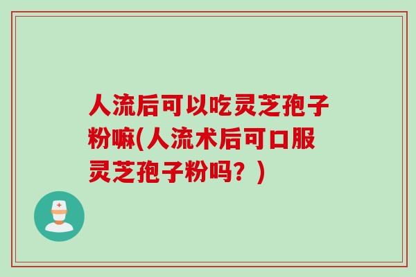 人流后可以吃灵芝孢子粉嘛(人流术后可口服灵芝孢子粉吗？)