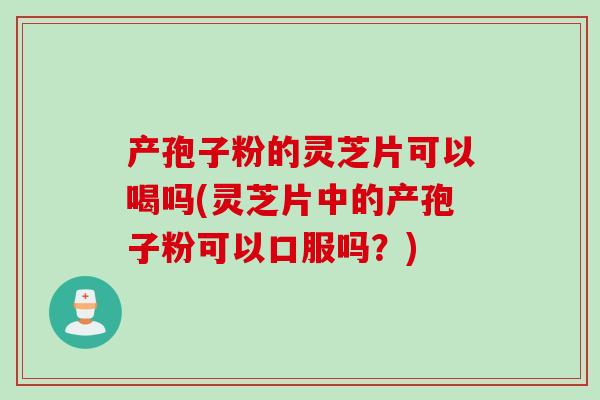 产孢子粉的灵芝片可以喝吗(灵芝片中的产孢子粉可以口服吗？)