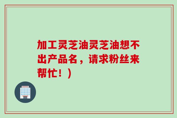 加工灵芝油灵芝油想不出产品名，请求粉丝来帮忙！)