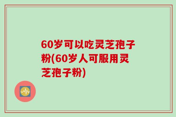 60岁可以吃灵芝孢子粉(60岁人可服用灵芝孢子粉)