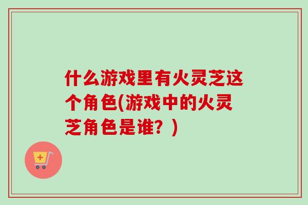 什么游戏里有火灵芝这个角色(游戏中的火灵芝角色是谁？)