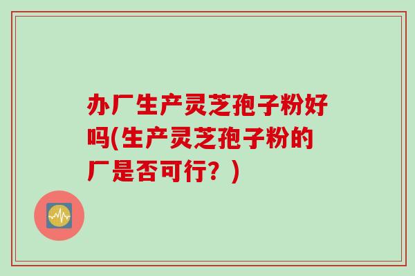 办厂生产灵芝孢子粉好吗(生产灵芝孢子粉的厂是否可行？)