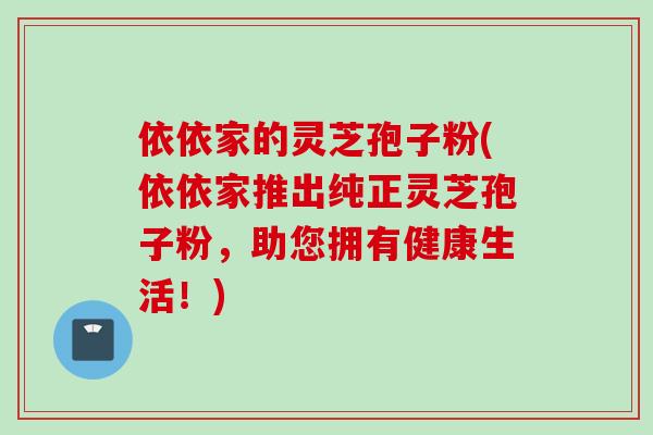 依依家的灵芝孢子粉(依依家推出纯正灵芝孢子粉，助您拥有健康生活！)