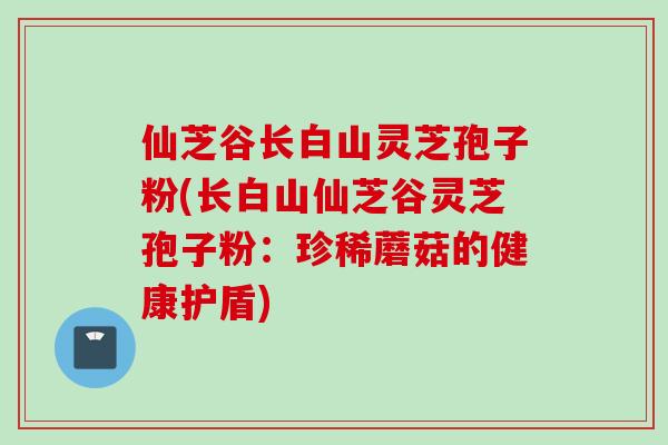仙芝谷长白山灵芝孢子粉(长白山仙芝谷灵芝孢子粉：珍稀蘑菇的健康护盾)