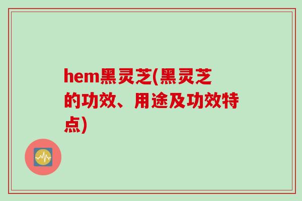 hem黑灵芝(黑灵芝的功效、用途及功效特点)