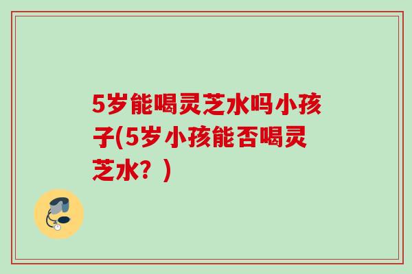 5岁能喝灵芝水吗小孩子(5岁小孩能否喝灵芝水？)