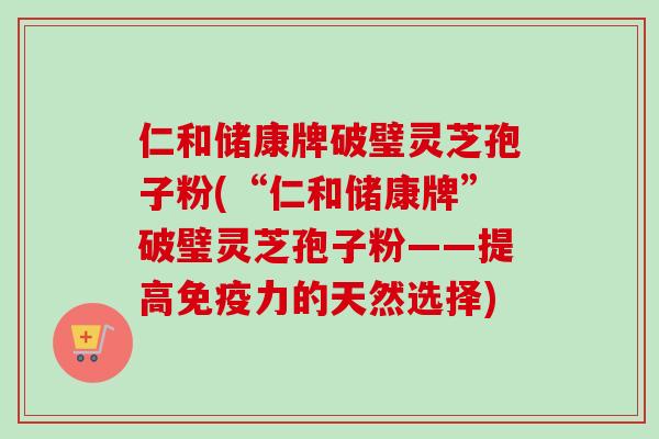 仁和储康牌破璧灵芝孢子粉(“仁和储康牌”破璧灵芝孢子粉——提高免疫力的天然选择)