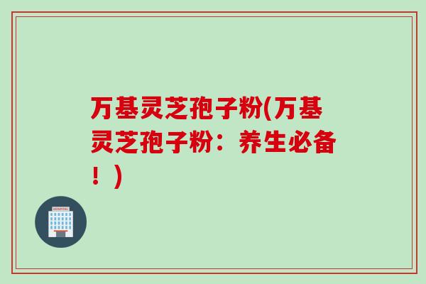 万基灵芝孢子粉(万基灵芝孢子粉：养生必备！)