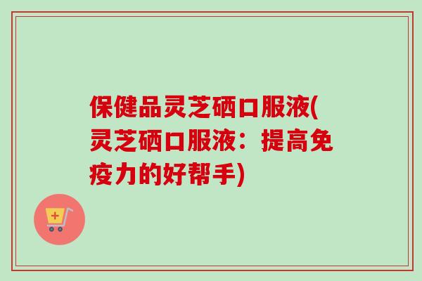保健品灵芝硒口服液(灵芝硒口服液：提高免疫力的好帮手)