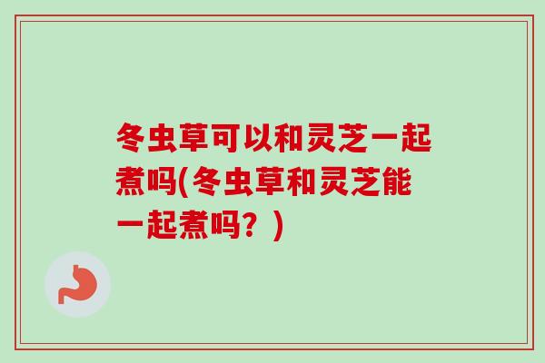 冬虫草可以和灵芝一起煮吗(冬虫草和灵芝能一起煮吗？)
