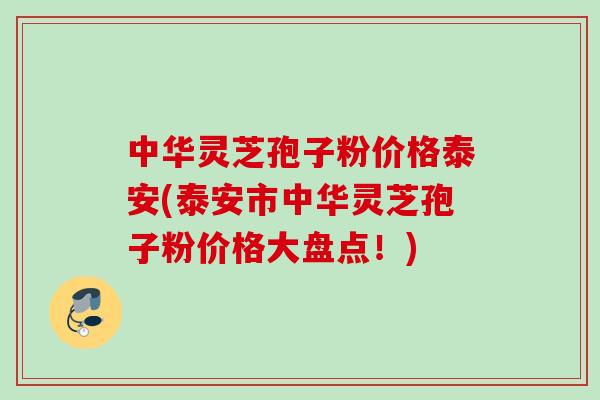 中华灵芝孢子粉价格泰安(泰安市中华灵芝孢子粉价格大盘点!) 中华灵芝孢子粉价格泰安(泰安市中华灵芝孢子粉价格大盘点!)
