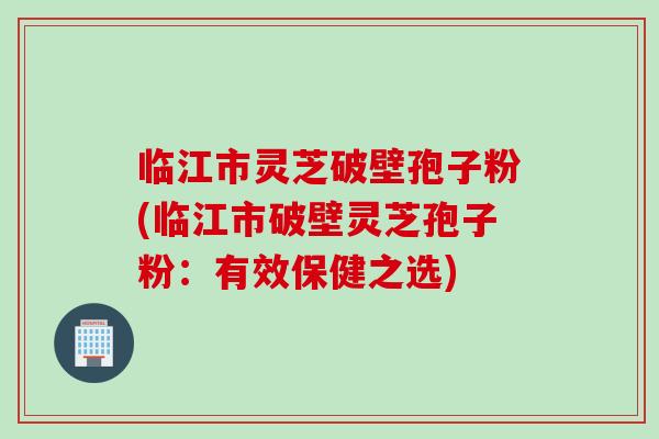 临江市灵芝破壁孢子粉(临江市破壁灵芝孢子粉：有效保健之选)