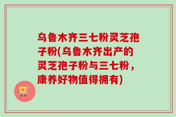 乌鲁木齐三七粉灵芝孢子粉(乌鲁木齐出产的灵芝孢子粉与三七粉，康养好物值得拥有)