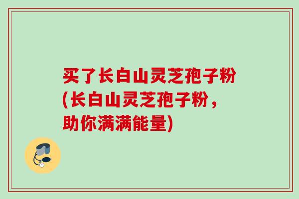 买了长白山灵芝孢子粉(长白山灵芝孢子粉，助你满满能量)