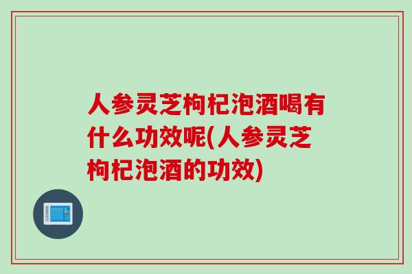 人参灵芝枸杞泡酒喝有什么功效呢(人参灵芝枸杞泡酒的功效)