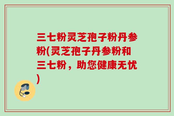 三七粉灵芝孢子粉丹参粉(灵芝孢子丹参粉和三七粉，助您健康无忧)