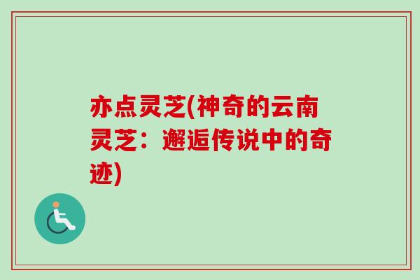 亦点灵芝(神奇的云南灵芝:邂逅传说中的奇迹) 亦点灵芝(神奇的云南灵芝:邂逅传说中的奇迹)