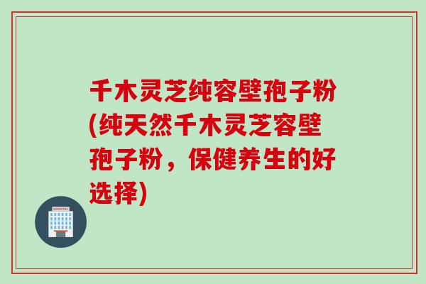 千木灵芝纯容壁孢子粉(纯天然千木灵芝容壁孢子粉，保健养生的好选择)
