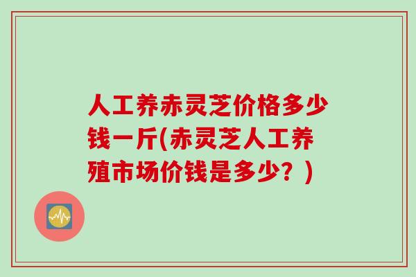 人工养赤灵芝价格多少钱一斤(赤灵芝人工养殖市场价钱是多少？)