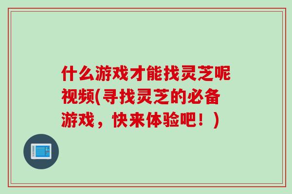 什么游戏才能找灵芝呢视频(寻找灵芝的必备游戏，快来体验吧！)