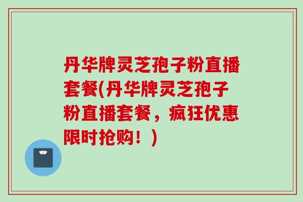 丹华牌灵芝孢子粉直播套餐(丹华牌灵芝孢子粉直播套餐，疯狂优惠限时抢购！)