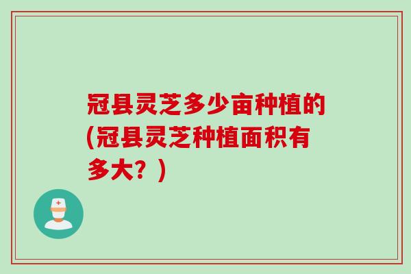 冠县灵芝多少亩种植的(冠县灵芝种植面积有多大？)