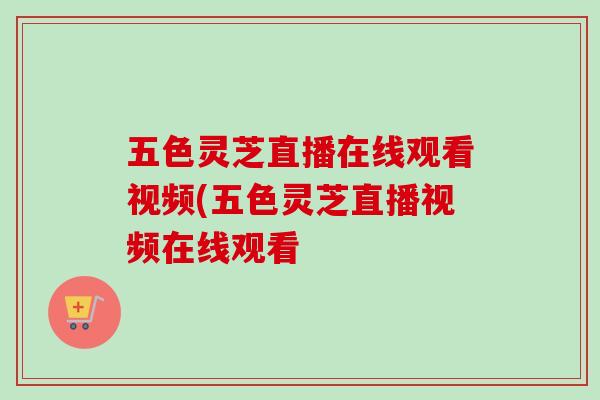 五色灵芝直播在线观看视频(五色灵芝直播视频在线观看