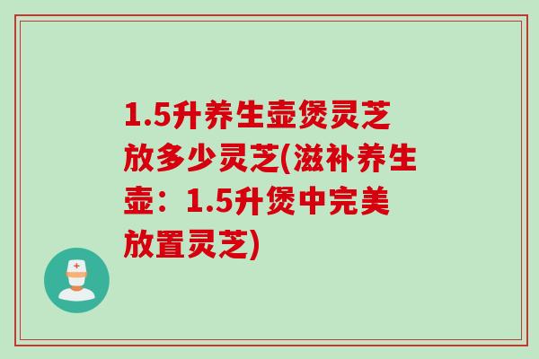 1.5升养生壶煲灵芝放多少灵芝(滋补养生壶：1.5升煲中完美放置灵芝)