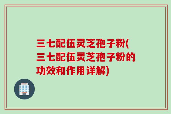 三七配伍灵芝孢子粉(三七配伍灵芝孢子粉的功效和作用详解)