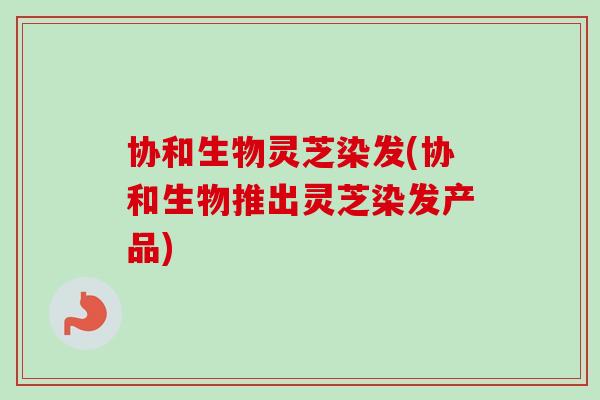 协和生物灵芝染发(协和生物推出灵芝染发产品)