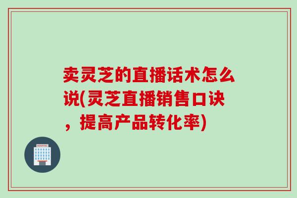卖灵芝的直播话术怎么说(灵芝直播销售口诀，提高产品转化率)