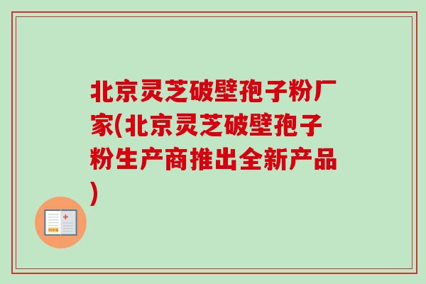 北京灵芝破壁孢子粉厂家(北京灵芝破壁孢子粉生产商推出全新产品)