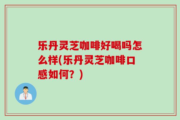 乐丹灵芝咖啡好喝吗怎么样(乐丹灵芝咖啡口感如何？)