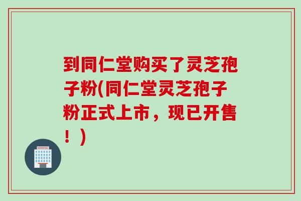 到同仁堂购买了灵芝孢子粉(同仁堂灵芝孢子粉正式上市，现已开售！)
