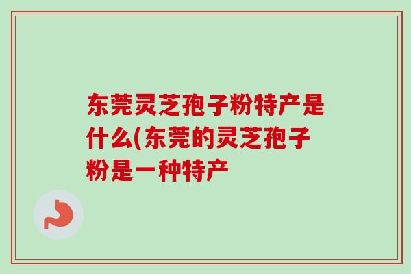 东莞灵芝孢子粉特产是什么(东莞的灵芝孢子粉是一种特产