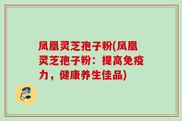 凤凰灵芝孢子粉(凤凰灵芝孢子粉：提高免疫力，健康养生佳品)
