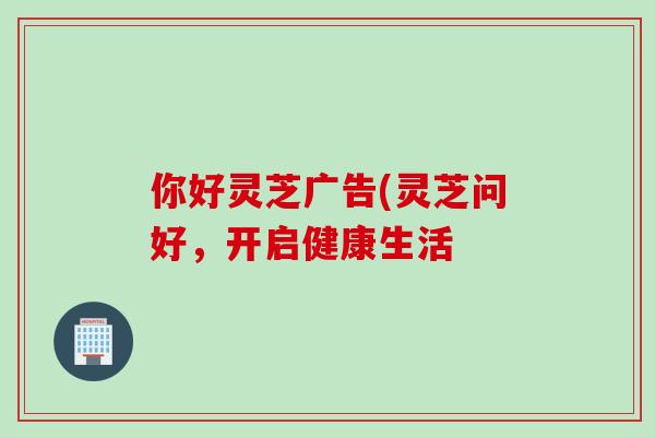 你好灵芝广告(灵芝问好，开启健康生活