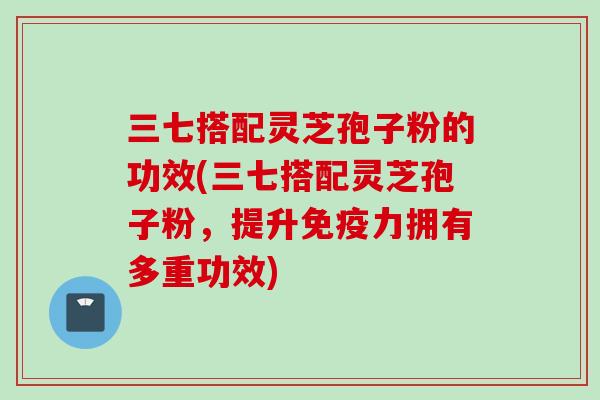 三七搭配灵芝孢子粉的功效(三七搭配灵芝孢子粉，提升免疫力拥有多重功效)