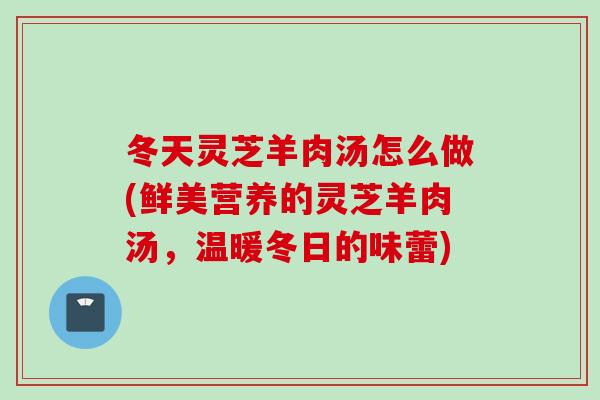 冬天灵芝羊肉汤怎么做(鲜美营养的灵芝羊肉汤，温暖冬日的味蕾)