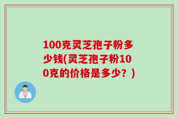 100克灵芝孢子粉多少钱(灵芝孢子粉100克的价格是多少？)