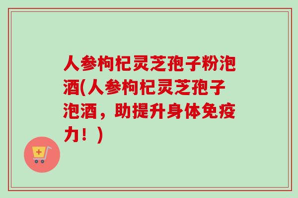 人参枸杞灵芝孢子粉泡酒(人参枸杞灵芝孢子泡酒，助提升身体免疫力！)