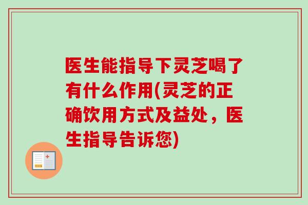 医生能指导下灵芝喝了有什么作用(灵芝的正确饮用方式及益处，医生指导告诉您)