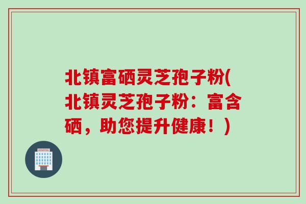 北镇富硒灵芝孢子粉(北镇灵芝孢子粉：富含硒，助您提升健康！)