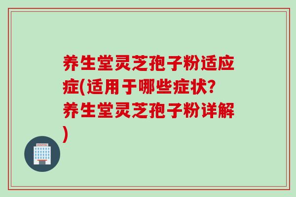 养生堂灵芝孢子粉适应症(适用于哪些症状？养生堂灵芝孢子粉详解)