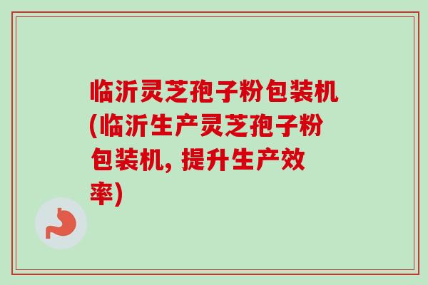 临沂灵芝孢子粉包装机(临沂生产灵芝孢子粉包装机, 提升生产效率)